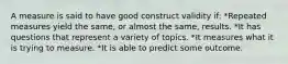 A measure is said to have good construct validity if: *Repeated measures yield the same, or almost the same, results. *It has questions that represent a variety of topics. *It measures what it is trying to measure. *It is able to predict some outcome.