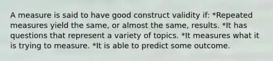 A measure is said to have good construct validity if: *Repeated measures yield the same, or almost the same, results. *It has questions that represent a variety of topics. *It measures what it is trying to measure. *It is able to predict some outcome.