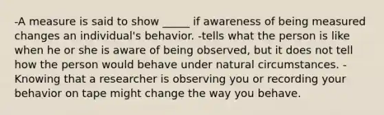 -A measure is said to show _____ if awareness of being measured changes an individual's behavior. -tells what the person is like when he or she is aware of being observed, but it does not tell how the person would behave under natural circumstances. -Knowing that a researcher is observing you or recording your behavior on tape might change the way you behave.