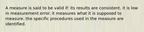 A measure is said to be valid if: its results are consistent. it is low in measurement error. it measures what it is supposed to measure. the specific procedures used in the measure are identified.