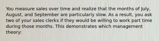 You measure sales over time and realize that the months of July, August, and September are particularly slow. As a result, you ask two of your sales clerks if they would be willing to work part time during those months. This demonstrates which management theory: