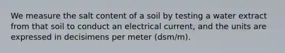 We measure the salt content of a soil by testing a water extract from that soil to conduct an electrical current, and the units are expressed in decisimens per meter (dsm/m).