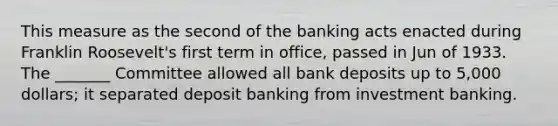 This measure as the second of the banking acts enacted during Franklin Roosevelt's first term in office, passed in Jun of 1933. The _______ Committee allowed all bank deposits up to 5,000 dollars; it separated deposit banking from investment banking.