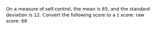 On a measure of self-control, the mean is 65, and the standard deviation is 12. Convert the following score to a z score: raw score: 68