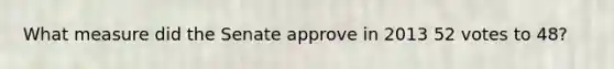 What measure did the Senate approve in 2013 52 votes to 48?