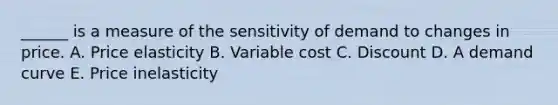 ______ is a measure of the sensitivity of demand to changes in price. A. Price elasticity B. Variable cost C. Discount D. A demand curve E. Price inelasticity