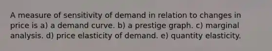 A measure of sensitivity of demand in relation to changes in price is a) a demand curve. b) a prestige graph. c) marginal analysis. d) price elasticity of demand. e) quantity elasticity.