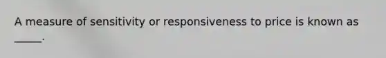 A measure of sensitivity or responsiveness to price is known as _____.