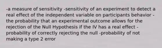 -a measure of sensitivity -sensitivity of an experiment to detect a real effect of the independent variable on participants behavior -the probability that an experimental outcome allows for the rejection of the Null Hypothesis if the IV has a real effect -probability of correctly rejecting the null -probability of not making a type 2 error