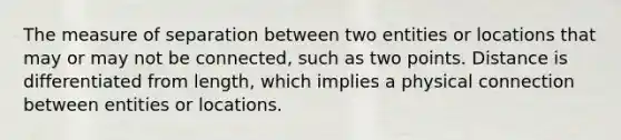 The measure of separation between two entities or locations that may or may not be connected, such as two points. Distance is differentiated from length, which implies a physical connection between entities or locations.