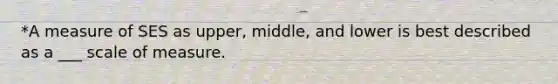 *A measure of SES as upper, middle, and lower is best described as a ___ scale of measure.