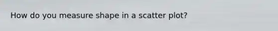 How do you measure shape in a <a href='https://www.questionai.com/knowledge/kHey83DSAQ-scatter-plot' class='anchor-knowledge'>scatter plot</a>?