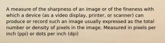 A measure of the sharpness of an image or of the fineness with which a device (as a video display, printer, or scanner) can produce or record such an image usually expressed as the total number or density of pixels in the image. Measured in pixels per inch (ppi) or dots per inch (dpi)