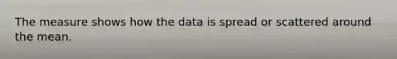 The measure shows how the data is spread or scattered around the mean.