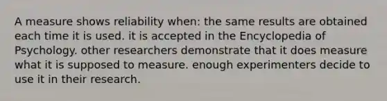 A measure shows reliability when: the same results are obtained each time it is used. it is accepted in the Encyclopedia of Psychology. other researchers demonstrate that it does measure what it is supposed to measure. enough experimenters decide to use it in their research.