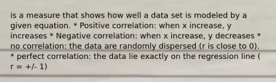 is a measure that shows how well a data set is modeled by a given equation. * Positive correlation: when x increase, y increases * Negative correlation: when x increase, y decreases * no correlation: the data are randomly dispersed (r is close to 0). * perfect correlation: the data lie exactly on the regression line ( r = +/- 1)