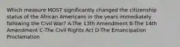 Which measure MOST significantly changed the citizenship status of the African Americans in the years immediately following the Civil War? A-The 13th Amendment B-The 14th Amendment C-The Civil Rights Act D-The Emancipation Proclamation