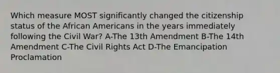 Which measure MOST significantly changed the citizenship status of the <a href='https://www.questionai.com/knowledge/kktT1tbvGH-african-americans' class='anchor-knowledge'>african americans</a> in the years immediately following the Civil War? A-The 13th Amendment B-The 14th Amendment C-The Civil Rights Act D-The Emancipation Proclamation