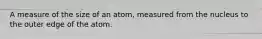 A measure of the size of an atom, measured from the nucleus to the outer edge of the atom.