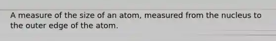 A measure of the size of an atom, measured from the nucleus to the outer edge of the atom.