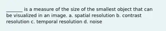 _______ is a measure of the size of the smallest object that can be visualized in an image. a. spatial resolution b. contrast resolution c. temporal resolution d. noise