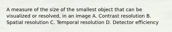 A measure of the size of the smallest object that can be visualized or resolved, in an image A. Contrast resolution B. Spatial resolution C. Temporal resolution D. Detector efficiency