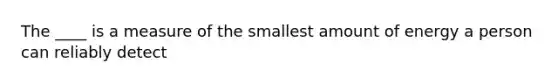 The ____ is a measure of the smallest amount of energy a person can reliably detect