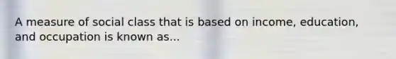 A measure of social class that is based on income, education, and occupation is known as...