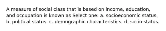 A measure of social class that is based on income, education, and occupation is known as Select one: a. socioeconomic status. b. political status. c. demographic characteristics. d. socio status.