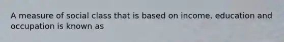 A measure of social class that is based on income, education and occupation is known as