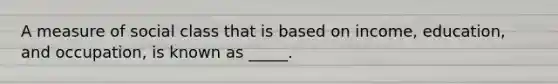 A measure of social class that is based on income, education, and occupation, is known as _____.