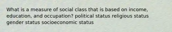 What is a measure of social class that is based on income, education, and occupation? political status religious status gender status socioeconomic status