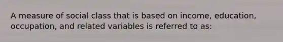 A measure of social class that is based on income, education, occupation, and related variables is referred to as: