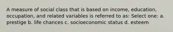 A measure of social class that is based on income, education, occupation, and related variables is referred to as: Select one: a. prestige b. life chances c. socioeconomic status d. esteem