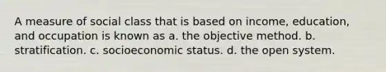 A measure of social class that is based on income, education, and occupation is known as a. the objective method. b. stratification. c. socioeconomic status. d. the open system.