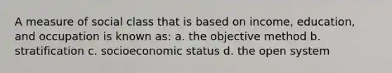 A measure of social class that is based on income, education, and occupation is known as: a. the objective method b. stratification c. socioeconomic status d. the open system