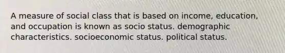 A measure of social class that is based on income, education, and occupation is known as socio status. demographic characteristics. socioeconomic status. political status.