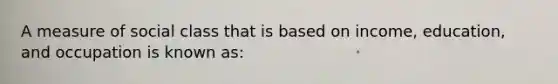 A measure of social class that is based on income, education, and occupation is known as: