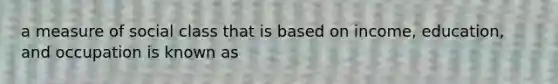 a measure of social class that is based on income, education, and occupation is known as