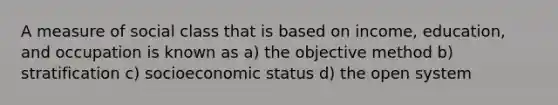 A measure of social class that is based on income, education, and occupation is known as a) the objective method b) stratification c) socioeconomic status d) the open system