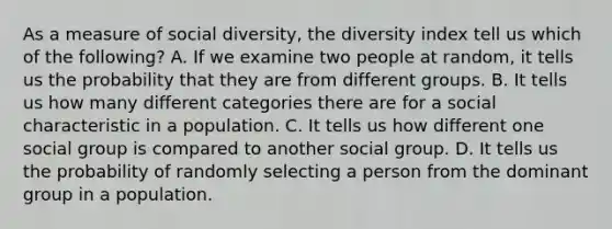 As a measure of social diversity, the diversity index tell us which of the following? A. If we examine two people at random, it tells us the probability that they are from different groups. B. It tells us how many different categories there are for a social characteristic in a population. C. It tells us how different one social group is compared to another social group. D. It tells us the probability of randomly selecting a person from the dominant group in a population.