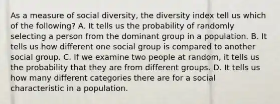 As a measure of social diversity, the diversity index tell us which of the following? A. It tells us the probability of randomly selecting a person from the dominant group in a population. B. It tells us how different one social group is compared to another social group. C. If we examine two people at random, it tells us the probability that they are from different groups. D. It tells us how many different categories there are for a social characteristic in a population.