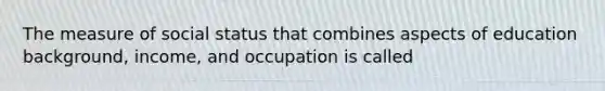 The measure of social status that combines aspects of education background, income, and occupation is called