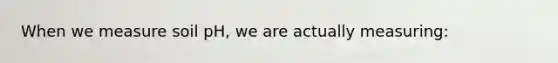 When we measure soil pH, we are actually measuring: