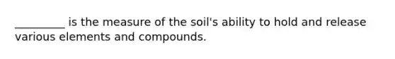 _________ is the measure of the soil's ability to hold and release various elements and compounds.