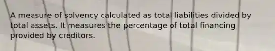 A measure of solvency calculated as total liabilities divided by total assets. It measures the percentage of total financing provided by creditors.