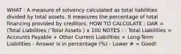 WHAT : A measure of solvency calculated as total liabilities divided by total assets. It measures the percentage of total financing provided by creditors. HOW TO CALCULATE : DAR = (Total Liabilities / Total Assets ) x 100 NOTES : - Total Liabilities = Accounts Payable + Other Current Liabilities + Long-Term Liabilities - Answer is in percentage (%) - Lower # = Good!