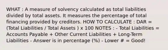 WHAT : A measure of solvency calculated as total liabilities divided by total assets. It measures the percentage of total financing provided by creditors. HOW TO CALCULATE : DAR = (Total Liabilities / Total Assets ) x 100 NOTES : - Total Liabilities = <a href='https://www.questionai.com/knowledge/kWc3IVgYEK-accounts-payable' class='anchor-knowledge'>accounts payable</a> + Other Current Liabilities + Long-Term Liabilities - Answer is in percentage (%) - Lower # = Good!