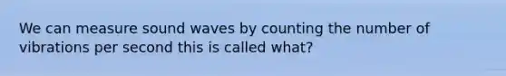 We can measure sound waves by counting the number of vibrations per second this is called what?