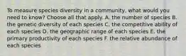 To measure species diversity in a community, what would you need to know? Choose all that apply. A. the number of species B. the genetic diversity of each species C. the competitive ability of each species D. the geographic range of each species E. the primary productivity of each species F. the relative abundance of each species